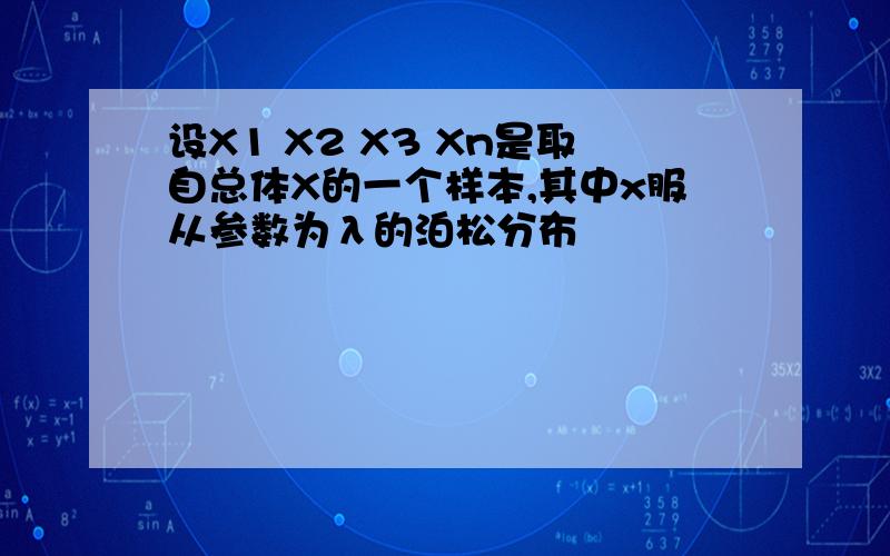 设X1 X2 X3 Xn是取自总体X的一个样本,其中x服从参数为λ的泊松分布