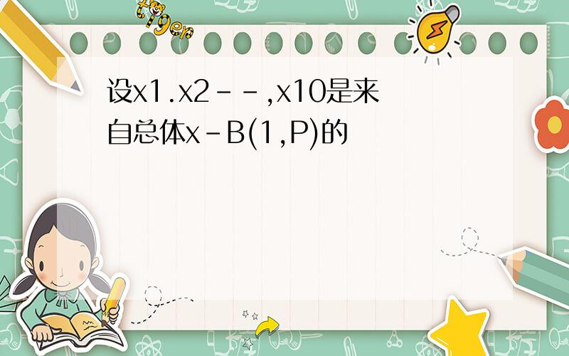 设x1.x2--,x10是来自总体x-B(1,P)的