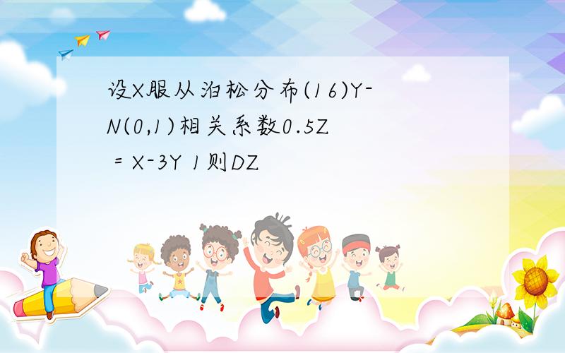 设X服从泊松分布(16)Y-N(0,1)相关系数0.5Z＝X-3Y 1则DZ