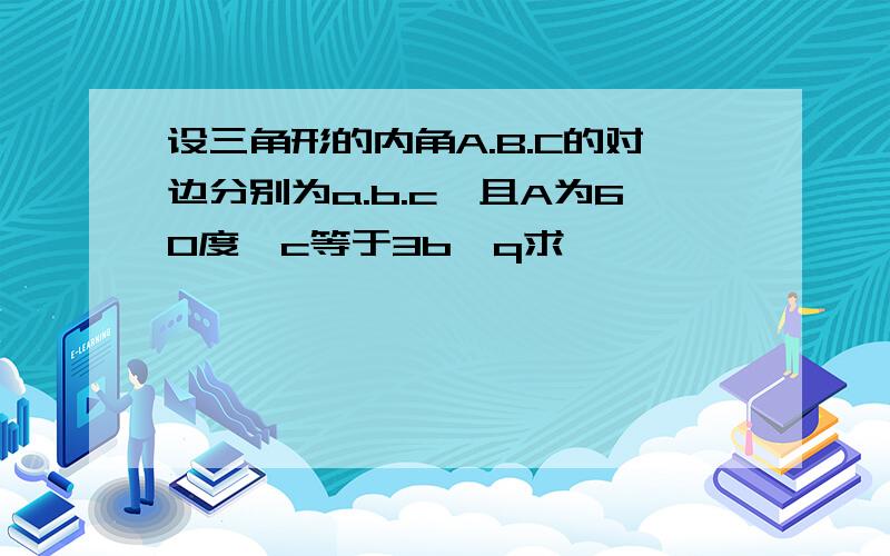 设三角形的内角A.B.C的对边分别为a.b.c,且A为60度,c等于3b,q求