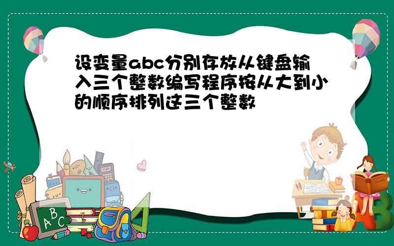 设变量abc分别存放从键盘输入三个整数编写程序按从大到小的顺序排列这三个整数