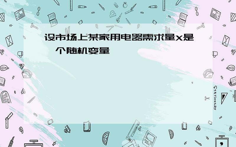 设市场上某家用电器需求量X是一个随机变量