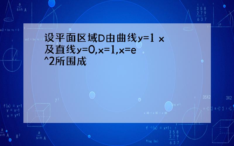 设平面区域D由曲线y=1 x及直线y=0,x=1,x=e^2所围成