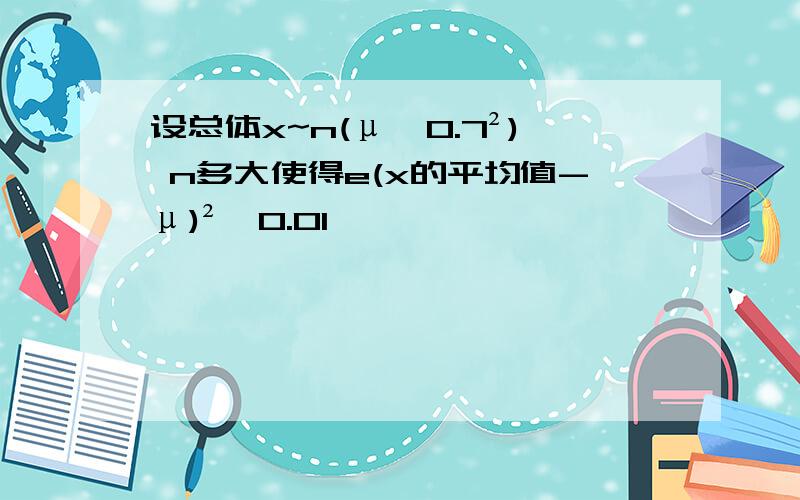 设总体x~n(μ,0.7²) n多大使得e(x的平均值-μ)²≤0.01