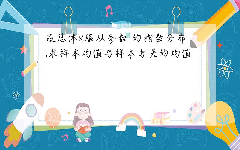 设总体X服从参数 的指数分布,求样本均值与样本方差的均值