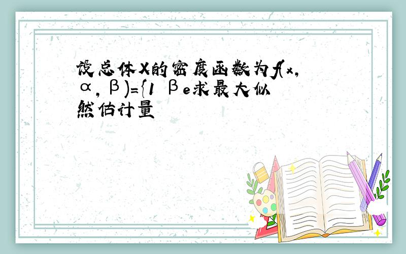 设总体X的密度函数为f(x,α,β)={1 βe求最大似然估计量