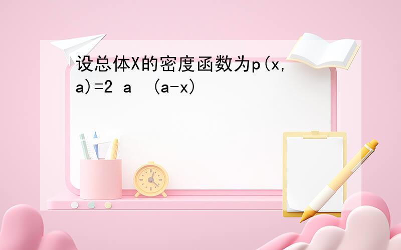 设总体X的密度函数为p(x,a)=2 a²(a-x)