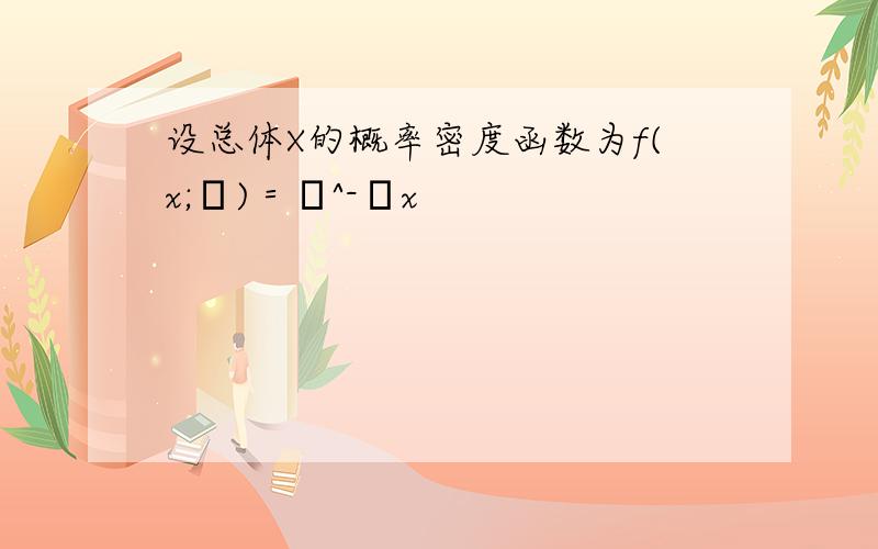 设总体X的概率密度函数为f(x;θ)＝θ^-θx