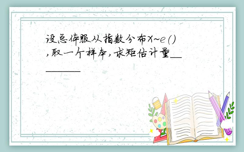 设总体服从指数分布X~e(),取一个样本,求矩估计量________