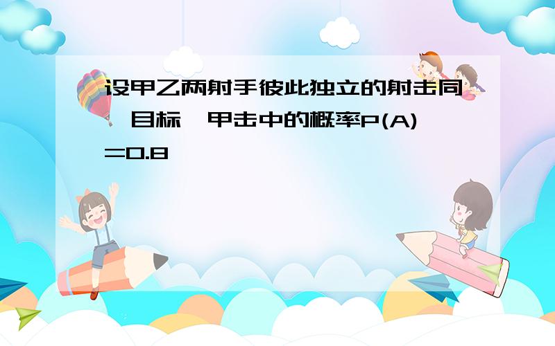 设甲乙两射手彼此独立的射击同一目标,甲击中的概率P(A)=0.8