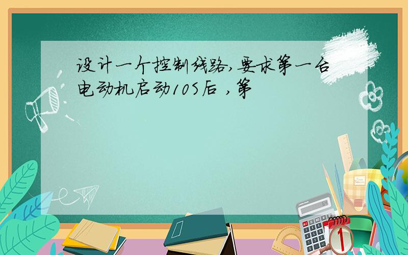 设计一个控制线路,要求第一台电动机启动10S后 ,第