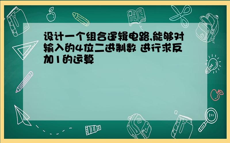 设计一个组合逻辑电路,能够对输入的4位二进制数 进行求反加1的运算