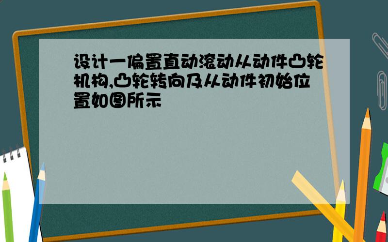 设计一偏置直动滚动从动件凸轮机构,凸轮转向及从动件初始位置如图所示