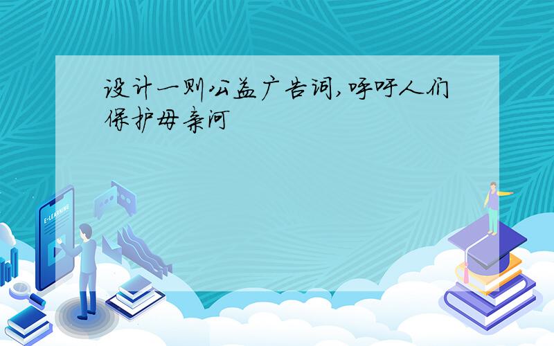 设计一则公益广告词,呼吁人们保护母亲河