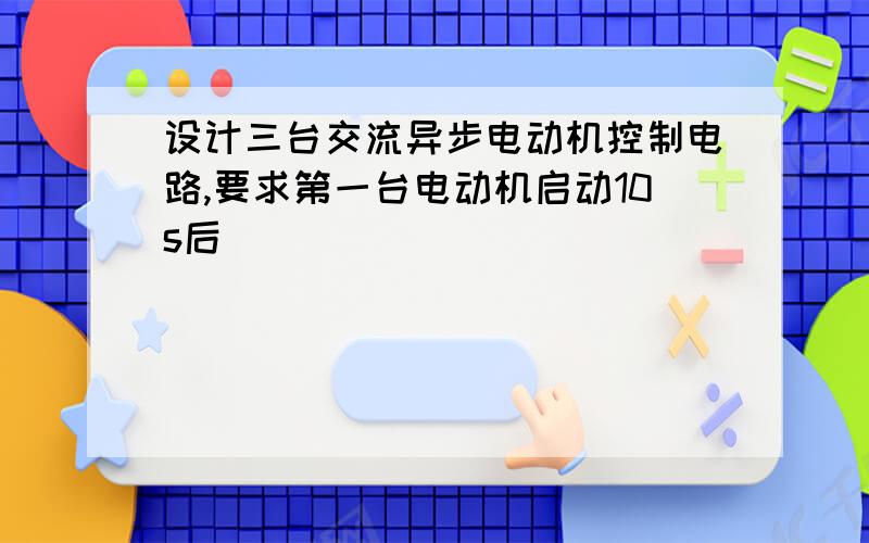 设计三台交流异步电动机控制电路,要求第一台电动机启动10s后