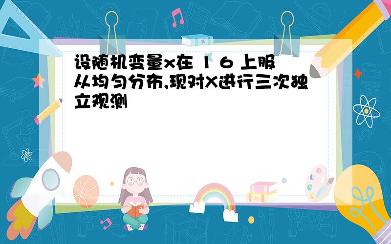 设随机变量x在 1 6 上服从均匀分布,现对X进行三次独立观测