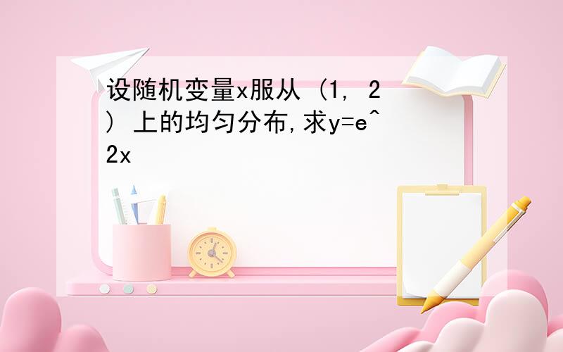 设随机变量x服从 (1, 2) 上的均匀分布,求y=e^2x