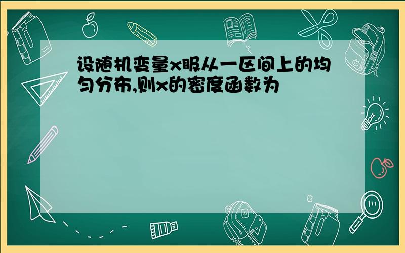 设随机变量x服从一区间上的均匀分布,则x的密度函数为