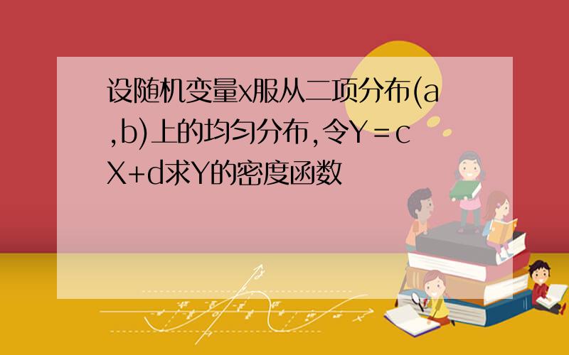 设随机变量x服从二项分布(a,b)上的均匀分布,令Y＝cX+d求Y的密度函数