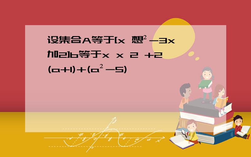 设集合A等于[x 想²-3x加2]b等于x x 2 +2(a+1)+(a²-5)