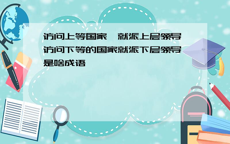 访问上等国家,就派上层领导,访问下等的国家就派下层领导,是啥成语