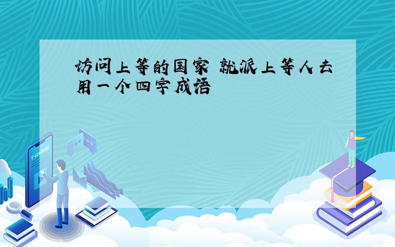 访问上等的国家 就派上等人去用一个四字成语