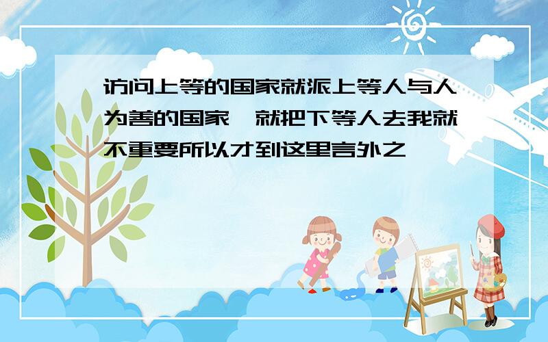 访问上等的国家就派上等人与人为善的国家嗯就把下等人去我就不重要所以才到这里言外之