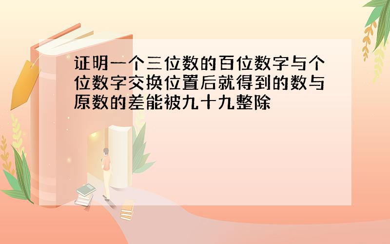 证明一个三位数的百位数字与个位数字交换位置后就得到的数与原数的差能被九十九整除