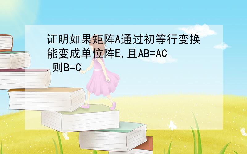 证明如果矩阵A通过初等行变换能变成单位阵E,且AB=AC,则B=C