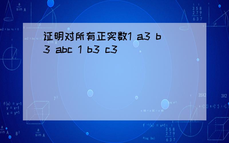 证明对所有正实数1 a3 b3 abc 1 b3 c3