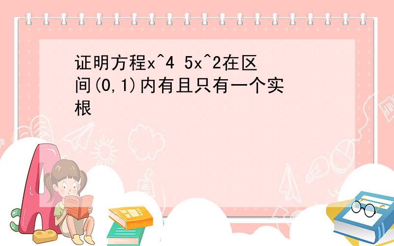 证明方程x^4 5x^2在区间(0,1)内有且只有一个实根