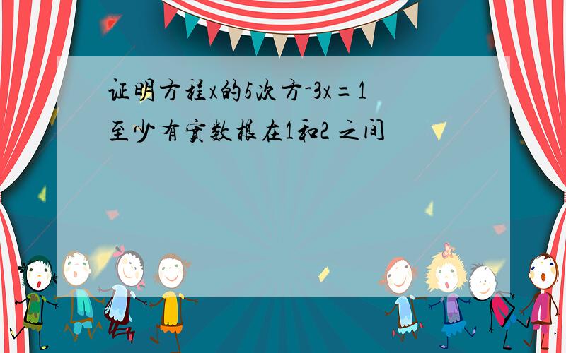 证明方程x的5次方-3x=1至少有实数根在1和2 之间