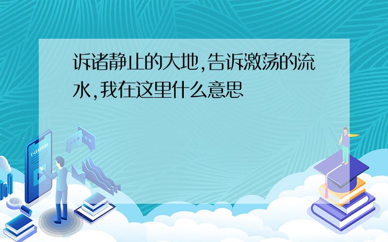 诉诸静止的大地,告诉激荡的流水,我在这里什么意思