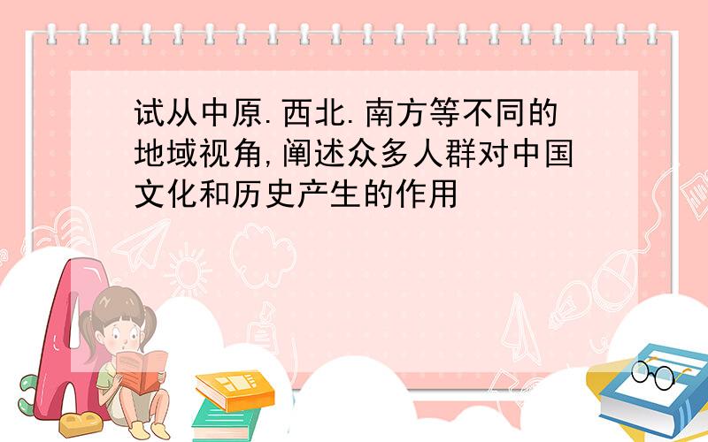 试从中原.西北.南方等不同的地域视角,阐述众多人群对中国文化和历史产生的作用