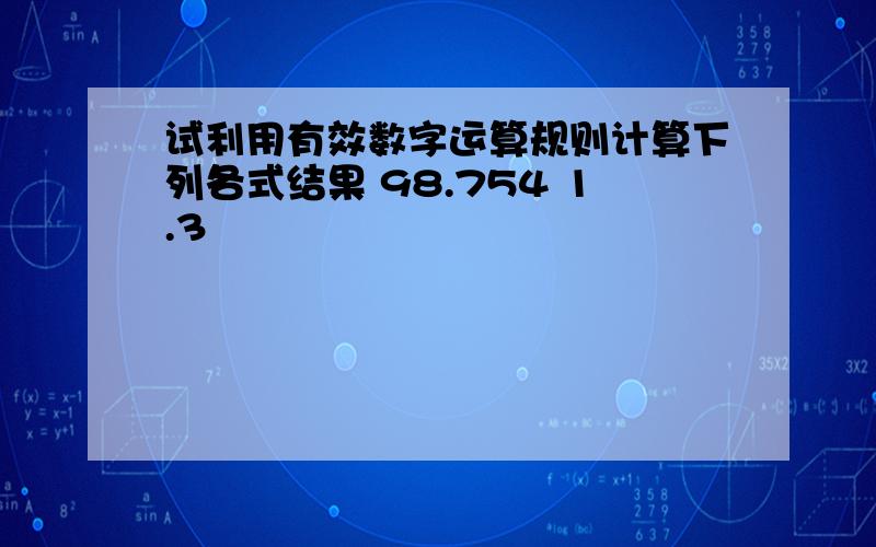 试利用有效数字运算规则计算下列各式结果 98.754 1.3