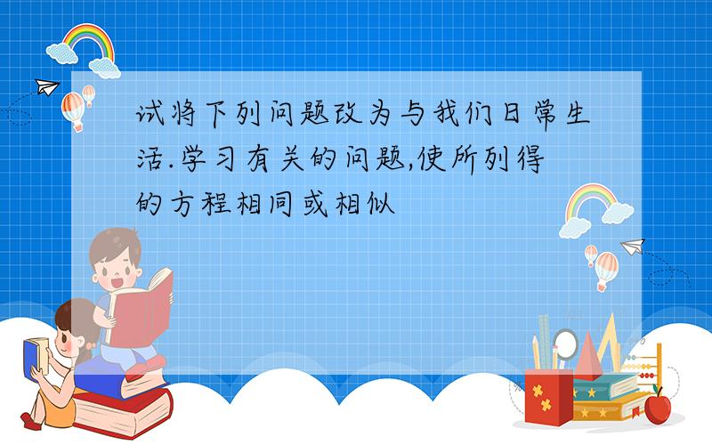 试将下列问题改为与我们日常生活.学习有关的问题,使所列得的方程相同或相似