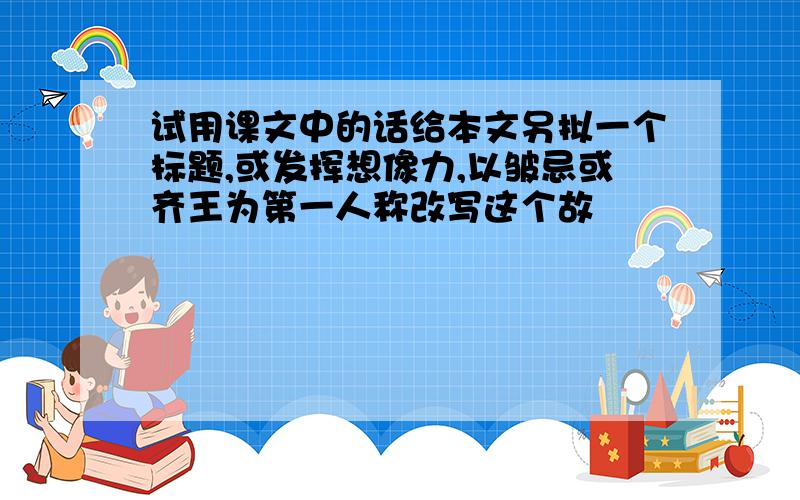 试用课文中的话给本文另拟一个标题,或发挥想像力,以皱忌或齐王为第一人称改写这个故