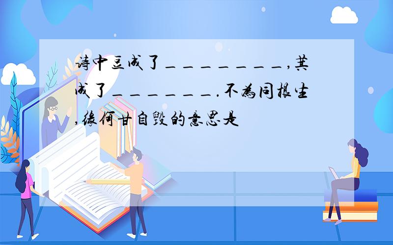 诗中豆成了_______,萁成了______.不为同根生,缘何甘自毁的意思是