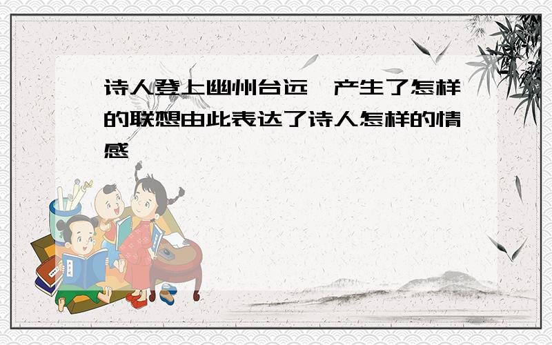 诗人登上幽州台远眺产生了怎样的联想由此表达了诗人怎样的情感