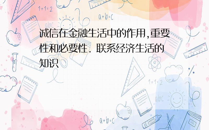 诚信在金融生活中的作用,重要性和必要性. 联系经济生活的知识