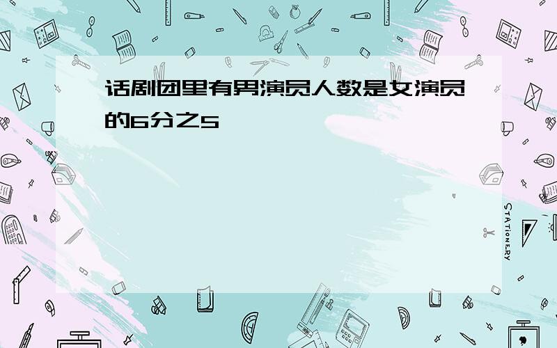 话剧团里有男演员人数是女演员的6分之5,