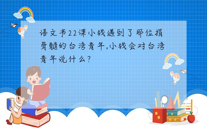 语文书22课小钱遇到了那位捐骨髓的台湾青年,小钱会对台湾青年说什么?