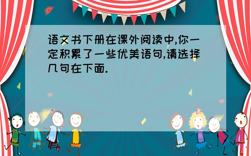 语文书下册在课外阅读中,你一定积累了一些优美语句,请选择几句在下面.