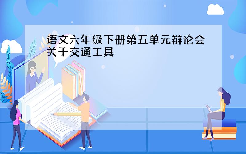 语文六年级下册第五单元辩论会关于交通工具