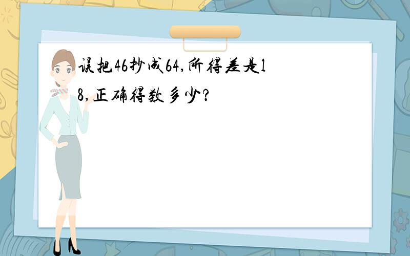 误把46抄成64,所得差是l8,正确得数多少?