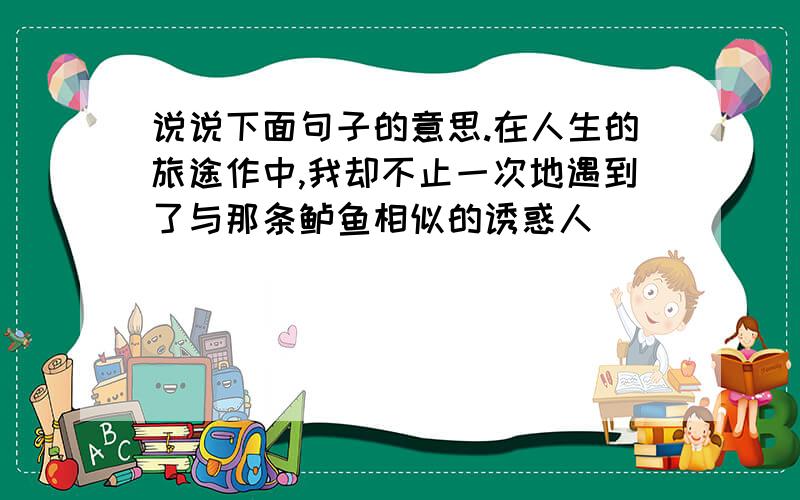 说说下面句子的意思.在人生的旅途作中,我却不止一次地遇到了与那条鲈鱼相似的诱惑人