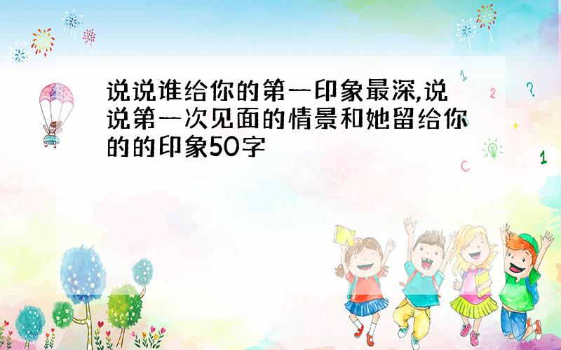 说说谁给你的第一印象最深,说说第一次见面的情景和她留给你的的印象50字