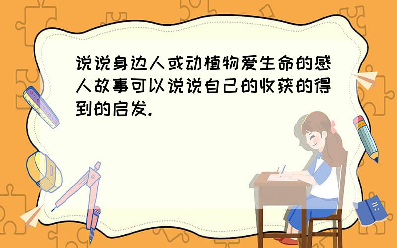 说说身边人或动植物爱生命的感人故事可以说说自己的收获的得到的启发.