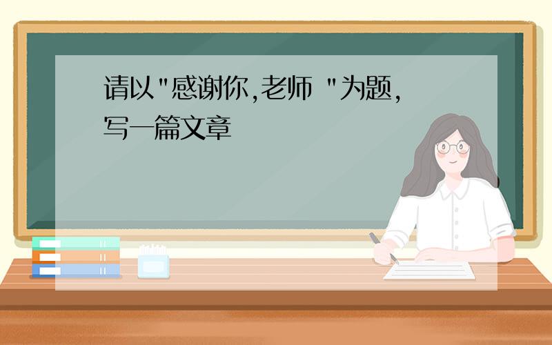 请以"感谢你,老师 "为题,写一篇文章