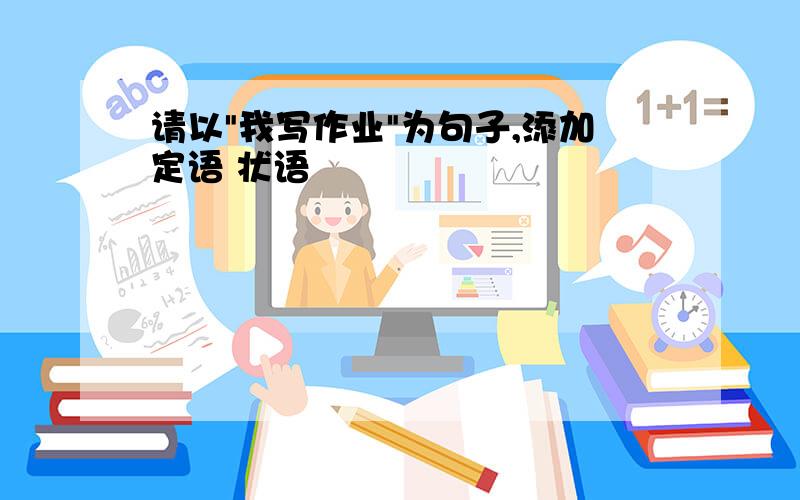 请以"我写作业"为句子,添加定语 状语